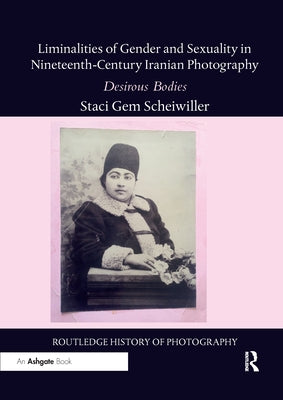 Liminalities of Gender and Sexuality in Nineteenth-Century Iranian Photography: Desirous Bodies by Scheiwiller, Staci Gem
