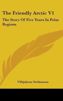 The Friendly Arctic V1: The Story Of Five Years In Polar Regions by Stefansson, Vilhjalmur