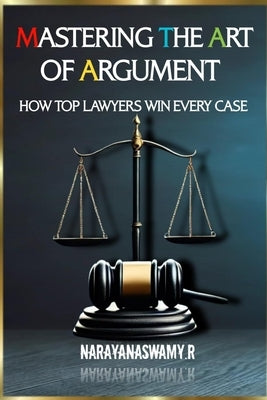 Mastering the Art of Argument: How Top Lawyers Win Every Case by R, Narayanaswamy