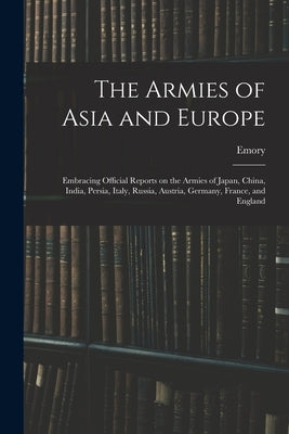 The Armies of Asia and Europe: Embracing Official Reports on the Armies of Japan, China, India, Persia, Italy, Russia, Austria, Germany, France, and E by Upton, Emory 1839-1881