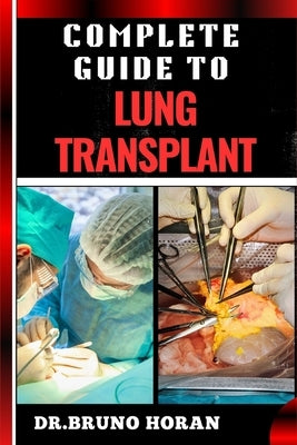 Complete Guide to Lung Transplant: Essential Handbook To Surgery Procedures, Recovery Strategies, Risks & Benefits, Patient Success Stories, and Lates by Horan, Bruno