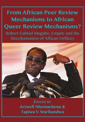 From African Peer Review Mechanisms to African Queer Review Mechanisms?: Robert Gabriel Mugabe, Empire and the Decolonisation of African Orifices by Nhemachena, Artwell