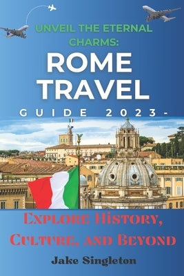 Unveil the Eternal Charms: Rome Travel Guide 2023 -: Explore History, Culture, and Beyond by Singleton, Jake