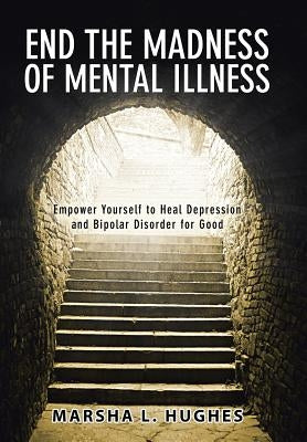 End the Madness of Mental Illness: Empower Yourself to Heal Depression and Bipolar Disorder for Good by Hughes, Marsha L.