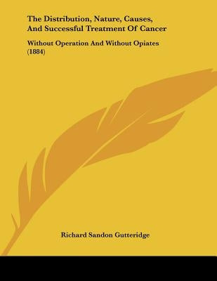 The Distribution, Nature, Causes, And Successful Treatment Of Cancer: Without Operation And Without Opiates (1884) by Gutteridge, Richard Sandon