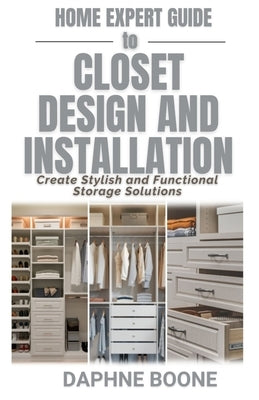 Home Expert Guide to Closet Design and Installation: Create Stylish and Functional Storage Solutions by Boone, Daphne