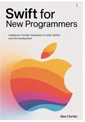 Swift for New Programmers: A Beginner-Friendly Introduction to Swift, SwiftUI, and iOS Development by Hunter, Alex