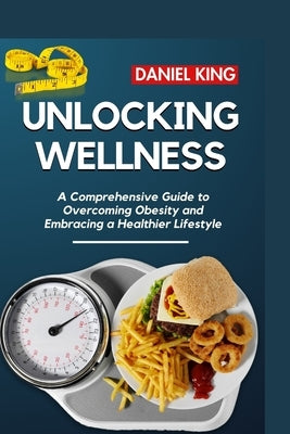 Unlocking Wellness: A Comprehensive Guide to Overcoming Obesity and Embracing a Healthier Lifestyle by King, Daniel