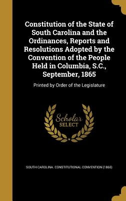 Constitution of the State of South Carolina and the Ordinances, Reports and Resolutions Adopted by the Convention of the People Held in Columbia, S.C. by South Carolina Constitutional Conventio
