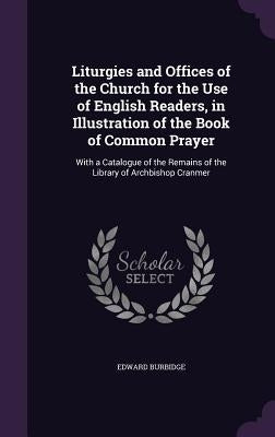 Liturgies and Offices of the Church for the Use of English Readers, in Illustration of the Book of Common Prayer: With a Catalogue of the Remains of t by Burbidge, Edward