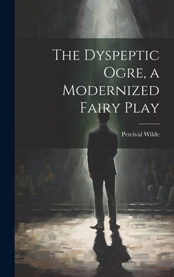 The Dyspeptic Ogre, a Modernized Fairy Play by [Wilde, Percival] 1887-1953