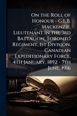 On the Roll of Honour - G.L.B. Mackenzie, Lieutenant in the 3rd Battalion, Toronto Regiment, 1st Division, Canadian Expeditionary Force, 4th January, by Anonymous
