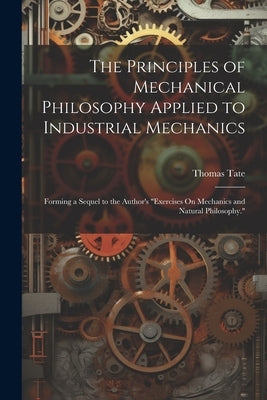 The Principles of Mechanical Philosophy Applied to Industrial Mechanics: Forming a Sequel to the Author's "Exercises On Mechanics and Natural Philosop by Tate, Thomas