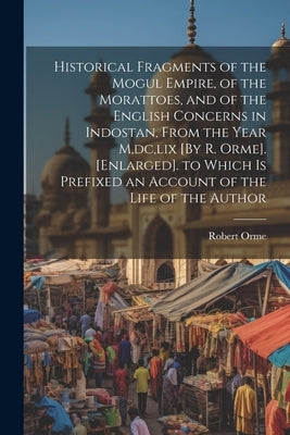 Historical Fragments of the Mogul Empire, of the Morattoes, and of the English Concerns in Indostan, From the Year M, dc, lix [By R. Orme]. [Enlarged] by Orme, Robert