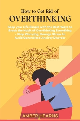 How to Get Rid of Over Thinking: Keep your Life Simple with the Best Ways to Break the Habit of Overthinking Everything- Stop Worrying, Manage Stress by Hearns, Amber