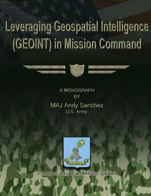 Leveraging Geospatial Intelligence (GEOINT) in Mission Command by Studies, School Of Advanced Military
