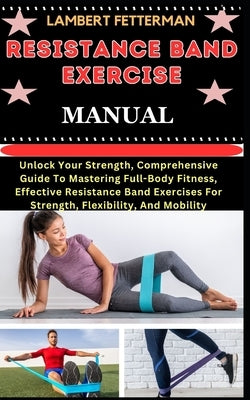 Resistance Band Exercise Manual: Unlock Your Strength, Comprehensive Guide To Mastering Full-Body Fitness, Effective Resistance Band Exercises For Str by Fetterman, Lambert