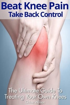 Beat Knee Pain: Take Back Control: The Ultimate Guide To Treating Your Own Knees by Wilson, Chloe