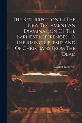 The Resurrection In The New Testament An Examination Of The Earliest References To The Rising Of Jesus And Of Christians From The Dead by Bowen, Clayton R.