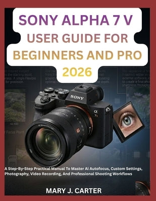 Sony Alpha 7 V User Guide for Beginners and Pro 2026: A Step-By-Step Practical Manual To Master Ai Autofocus, Custom Settings, Photography, Video Reco by Carter, Mary J.