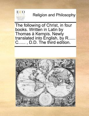 The Following of Christ, in Four Books. Written in Latin by Thomas a Kempis. Newly Translated Into English, by R...... C......, D.D. the Third Edition by Multiple Contributors