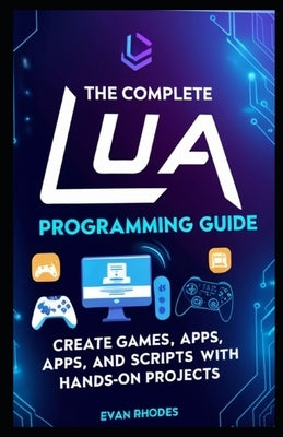 The Complete Lua Programming Guide: Create Games, Apps, and Scripts with Hands-On Projects by Rhodes, Evan