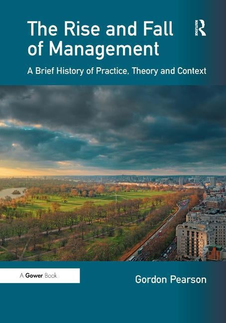 The Rise and Fall of Management: A Brief History of Practice, Theory and Context by Pearson, Gordon