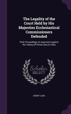 The Legality of the Court Held by His Majesties Ecclesiastical Commissioners Defended: Their Proceedings no Argument Against the Taking off Penal Laws by Care, Henry