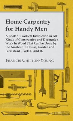 Home Carpentry For Handy Men - A Book Of Practical Instruction In All Kinds Of Constructive And Decorative Work In Wood That Can Be Done By The Amateu by Chilton-Young, Francis