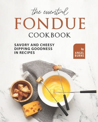 The Essential Fondue Cookbook: Savory and Cheesy Dipping Goodness in Recipes by Burns, Angel