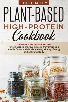 Plant-Based High-Protein Cookbook: 130 Ready to go High-Protein Vegan Recipes for athletes to improve Athletic Performance & muscle growth while Maint by Bailey, Edith