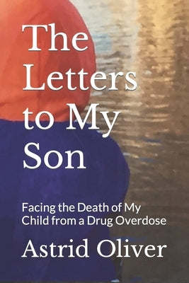 The Letters to My Son: Facing the Death of My Child from a Drug Overdose by Oliver, Astrid