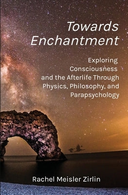 Towards Enchantment: Exploring Consciousness and the Afterlife Through Physics, Philosophy, and Parapsychology by Zirlin, Rachel Meisler