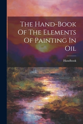 The Hand-book Of The Elements Of Painting In Oil by Handbook