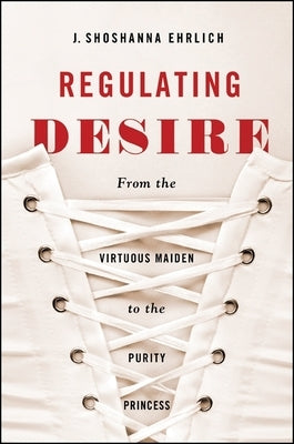 Regulating Desire: From the Virtuous Maiden to the Purity Princess by Ehrlich, J. Shoshanna