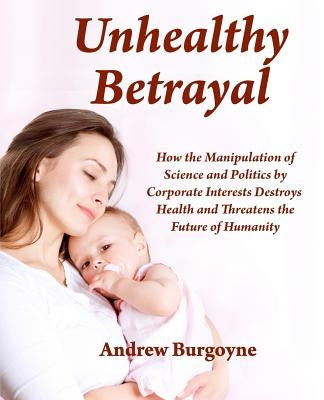 Unhealthy Betrayal: How the Manipulation of Science and Politics by Corporate Interests Destroys Health and Threatens the Future of Humani by Burgoyne, Andrew a.