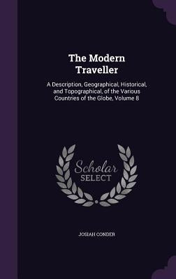 The Modern Traveller: A Description, Geographical, Historical, and Topographical, of the Various Countries of the Globe, Volume 8 by Conder, Josiah