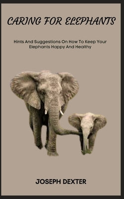 Caring for Elephants: Hints And Suggestions On How To Keep Your Elephants Happy And Healthy by Dexter, Joseph
