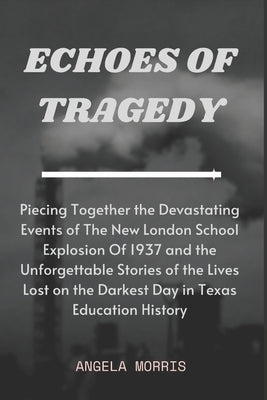 Echoes of Tragedy: Piecing Together the Devastating Events of The New London School Explosion Of 1937 and the Unforgettable Stories of th by Morris, Angela