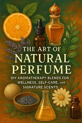 The Art of Natural Perfume: DIY Aromatherapy Blends for Wellness, Self-Care, and Signature Scents by Rhea, Alexander