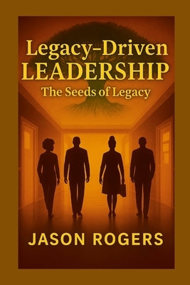 Legacy-Driven Leadership: The Seeds of Legacy by Rogers, Jason