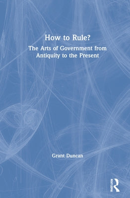 How to Rule?: The Arts of Government from Antiquity to the Present by Duncan, Grant