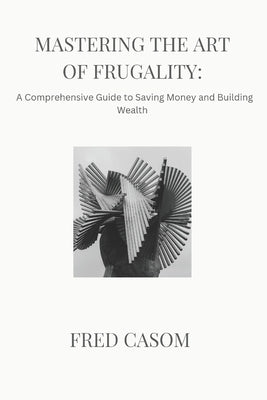 Mastering the Art of Frugality: : A Comprehensive Guide to Saving Money and Building Wealth by Casom, Fred