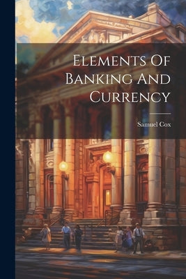 Elements Of Banking And Currency by Cox, Samuel