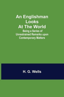 An Englishman Looks At The World; Being A Series Of Unrestrained Remarks Upon Contemporary Matters by G. Wells, H.