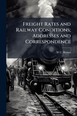 Freight Rates and Railway Conditions; Addresses and Correspondence by Brown, W. C. 1853-1924
