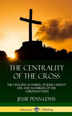 The Centrality of the Cross: The Crucifix as Symbol of Jesus Christ's Life, and as Emblem of the Christian Faith (Hardcover) by Penn-Lewis, Jessie