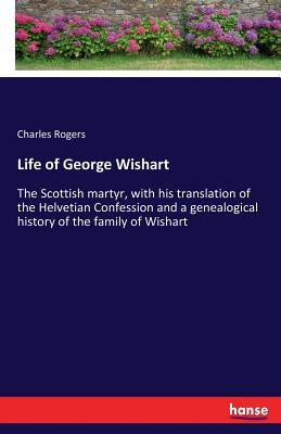 Life of George Wishart: The Scottish martyr, with his translation of the Helvetian Confession and a genealogical history of the family of Wish by Rogers, Charles