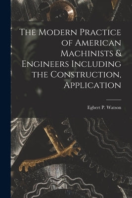The Modern Practice of American Machinists & Engineers Including the Construction, Application by Egbert P. (Egbert Pomeroy), Watson