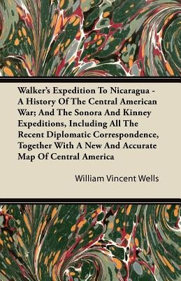 Walker's Expedition to Nicaragua - A History of the Central American War; And the Sonora and Kinney Expeditions, Including All the Recent Diplomatic C by Wells, William Vincent